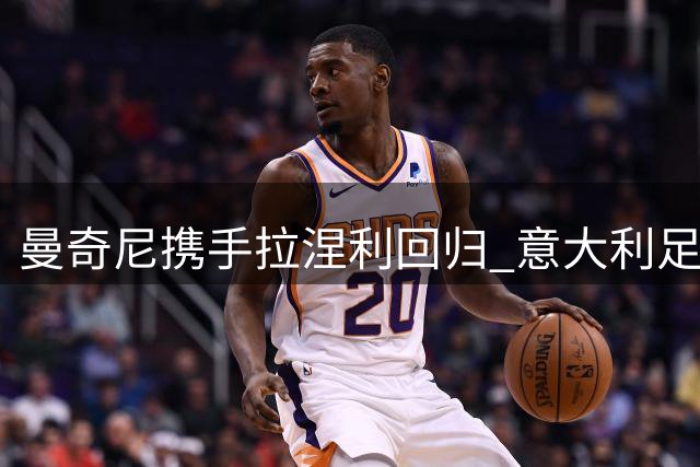 曼奇尼携手拉涅利回归 意大利足球复兴计划正式启动